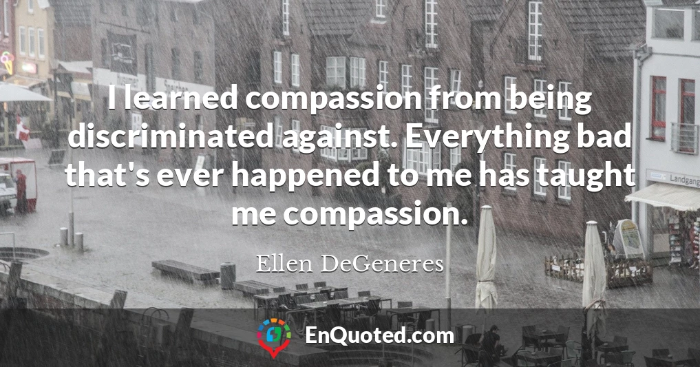 I learned compassion from being discriminated against. Everything bad that's ever happened to me has taught me compassion.