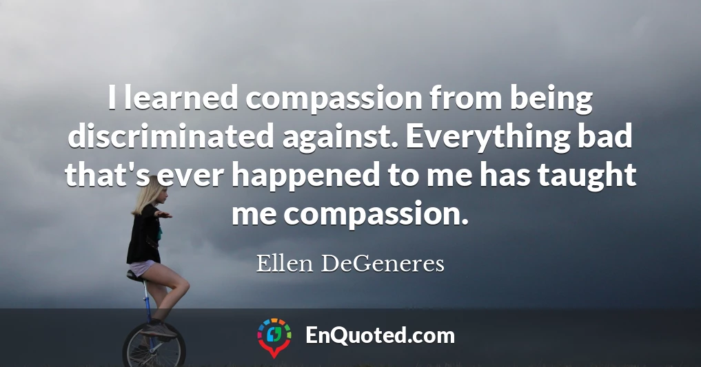 I learned compassion from being discriminated against. Everything bad that's ever happened to me has taught me compassion.