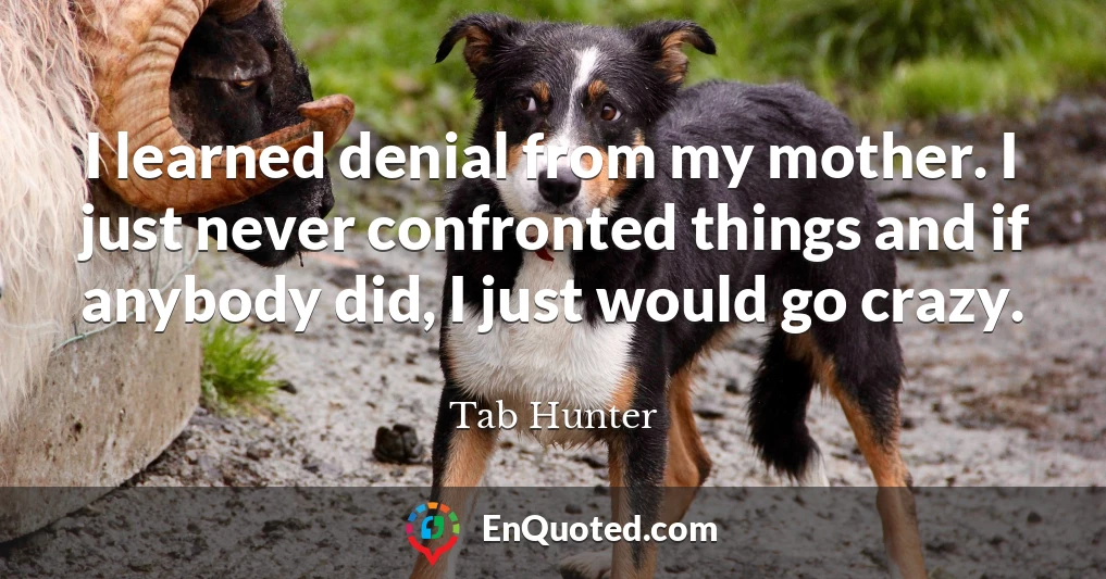 I learned denial from my mother. I just never confronted things and if anybody did, I just would go crazy.
