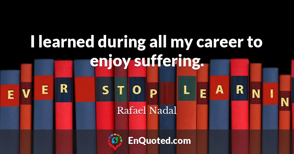 I learned during all my career to enjoy suffering.