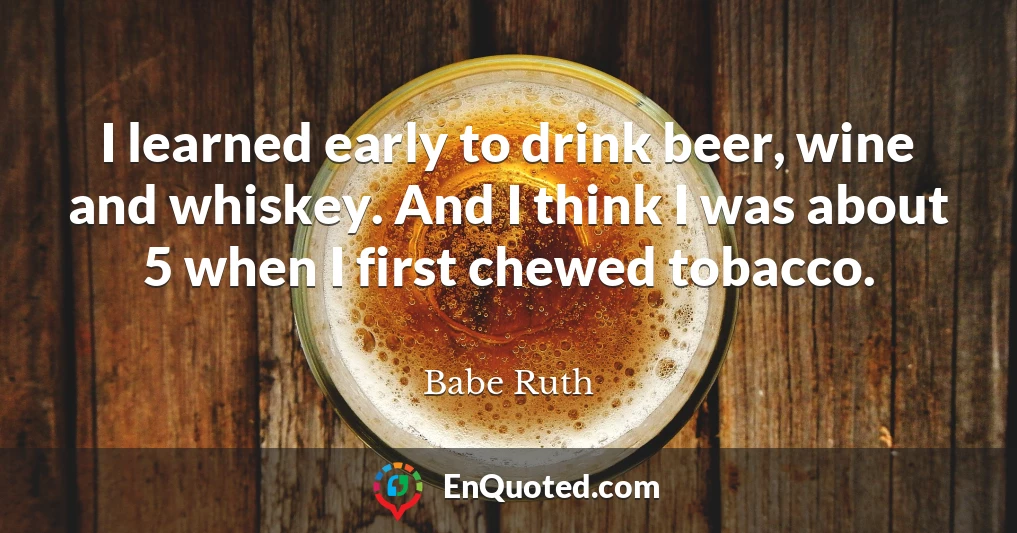 I learned early to drink beer, wine and whiskey. And I think I was about 5 when I first chewed tobacco.