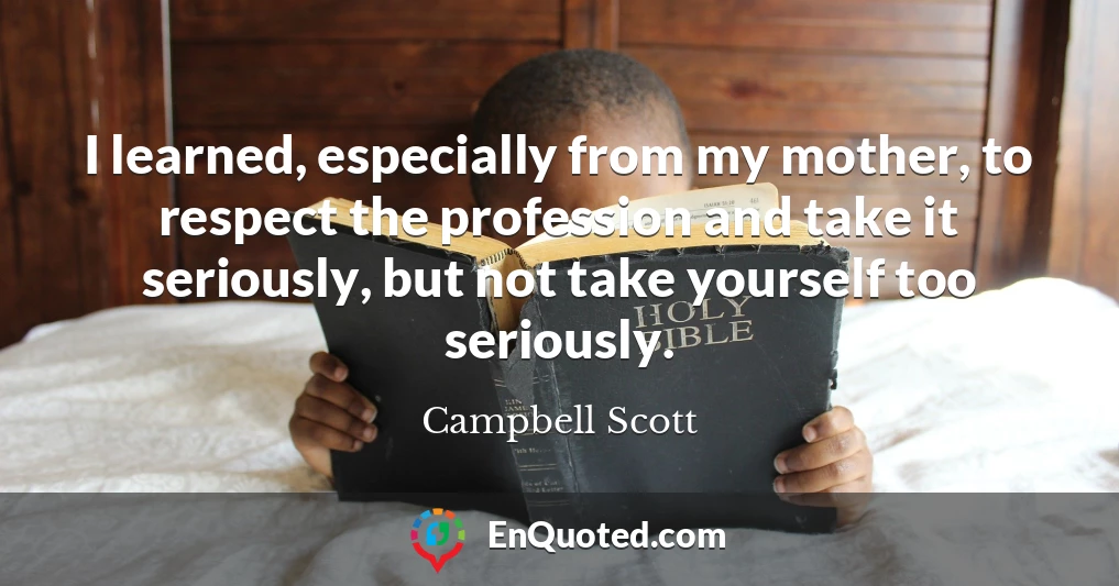 I learned, especially from my mother, to respect the profession and take it seriously, but not take yourself too seriously.