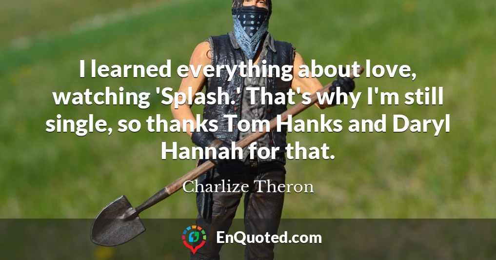 I learned everything about love, watching 'Splash.' That's why I'm still single, so thanks Tom Hanks and Daryl Hannah for that.