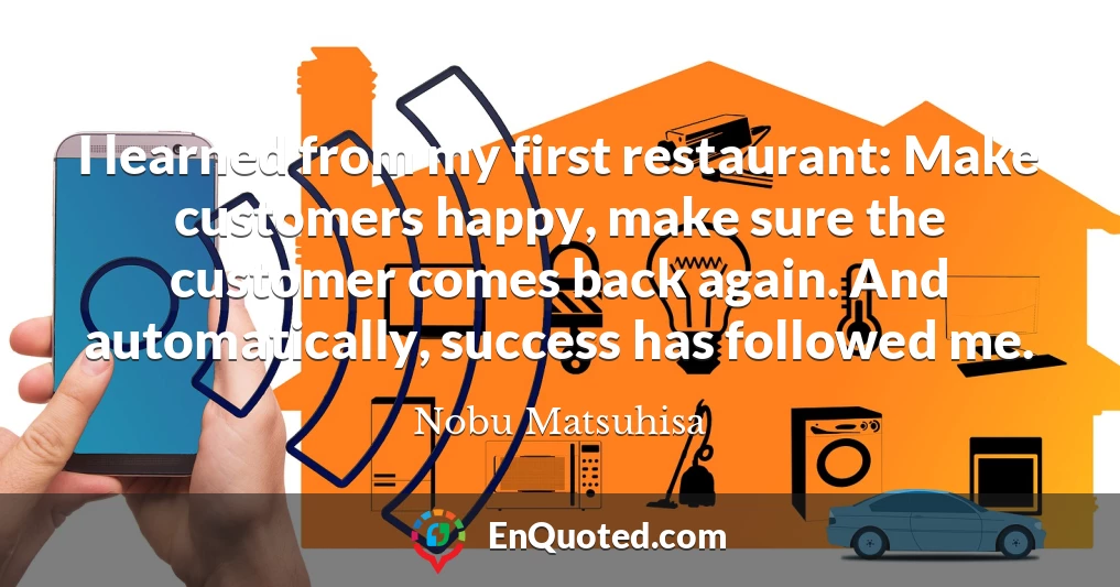 I learned from my first restaurant: Make customers happy, make sure the customer comes back again. And automatically, success has followed me.