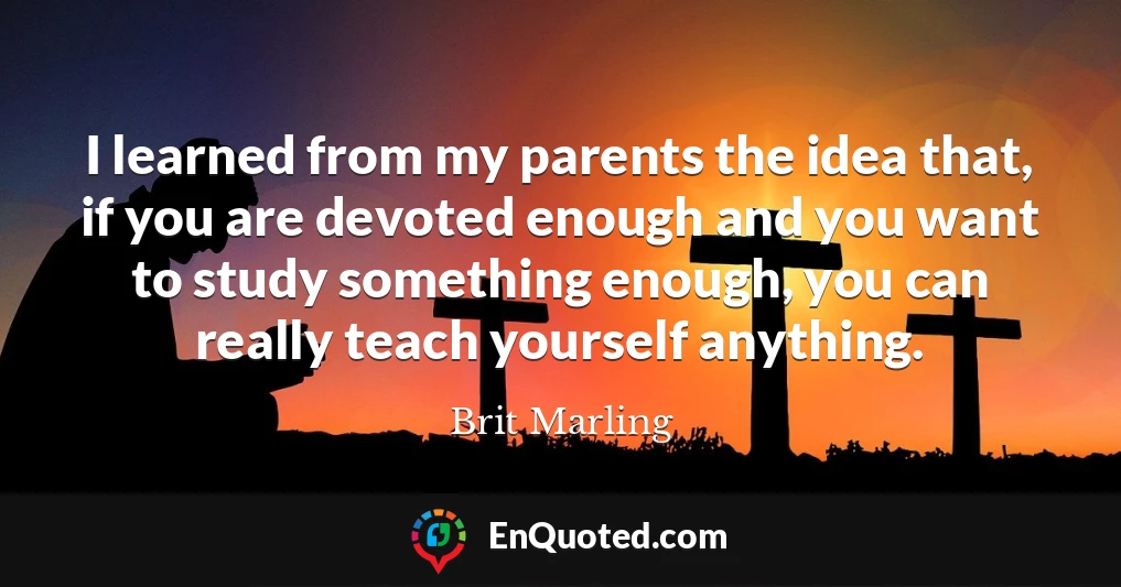 I learned from my parents the idea that, if you are devoted enough and you want to study something enough, you can really teach yourself anything.