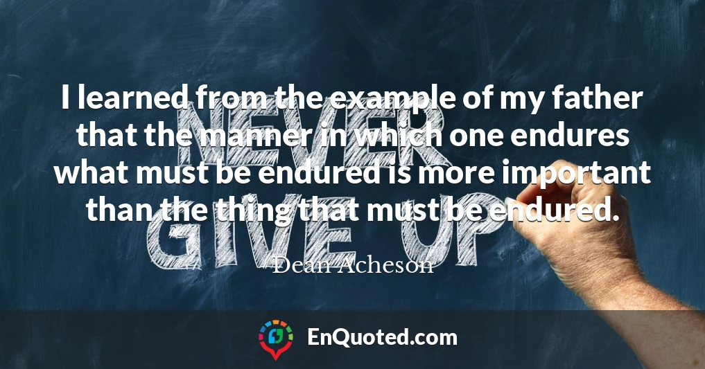I learned from the example of my father that the manner in which one endures what must be endured is more important than the thing that must be endured.