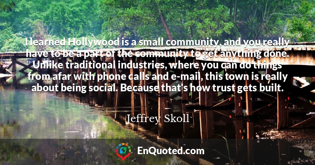 I learned Hollywood is a small community, and you really have to be a part of the community to get anything done. Unlike traditional industries, where you can do things from afar with phone calls and e-mail, this town is really about being social. Because that's how trust gets built.