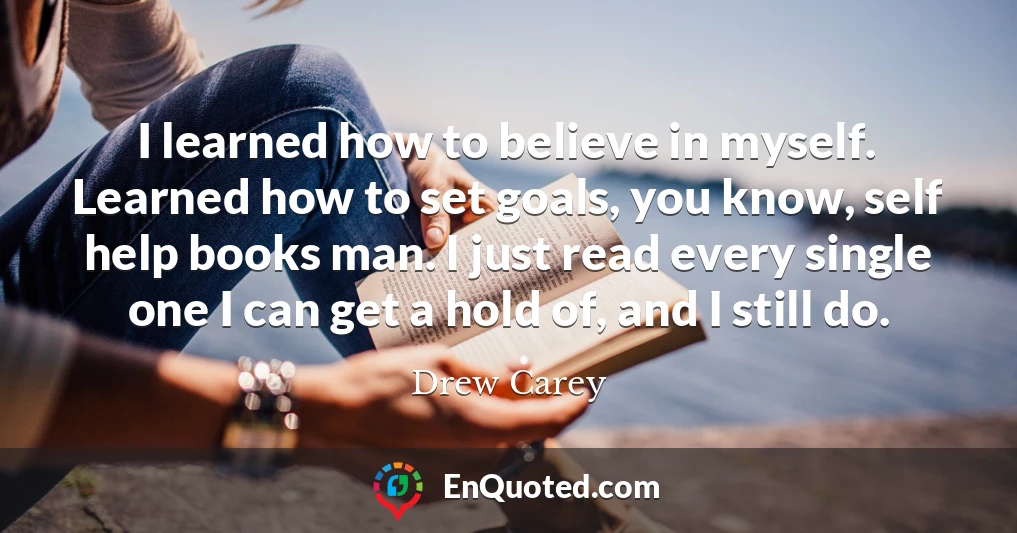 I learned how to believe in myself. Learned how to set goals, you know, self help books man. I just read every single one I can get a hold of, and I still do.