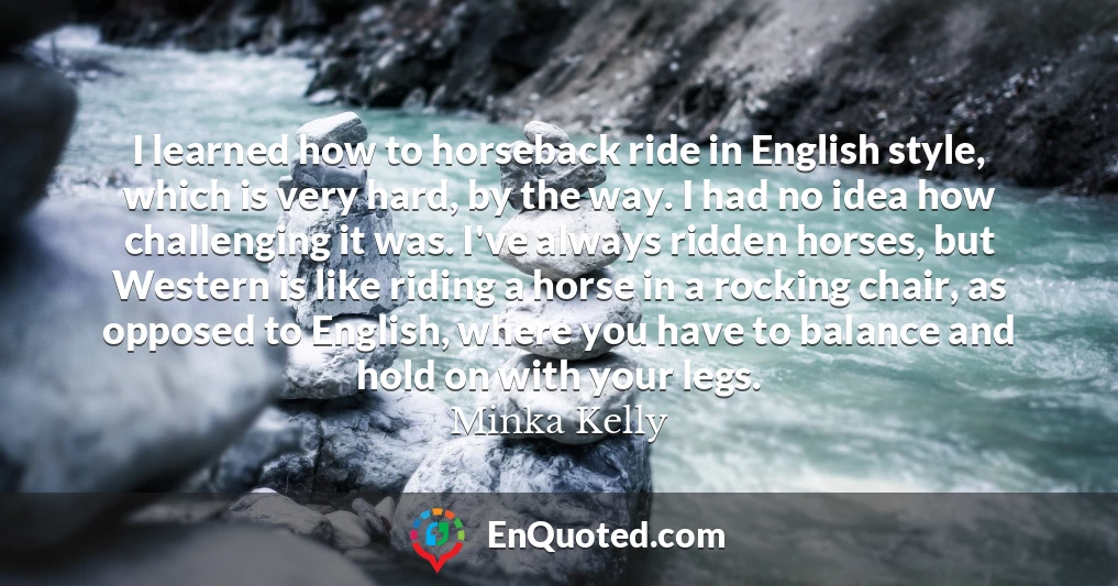 I learned how to horseback ride in English style, which is very hard, by the way. I had no idea how challenging it was. I've always ridden horses, but Western is like riding a horse in a rocking chair, as opposed to English, where you have to balance and hold on with your legs.