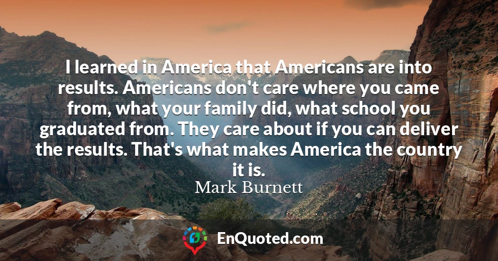 I learned in America that Americans are into results. Americans don't care where you came from, what your family did, what school you graduated from. They care about if you can deliver the results. That's what makes America the country it is.