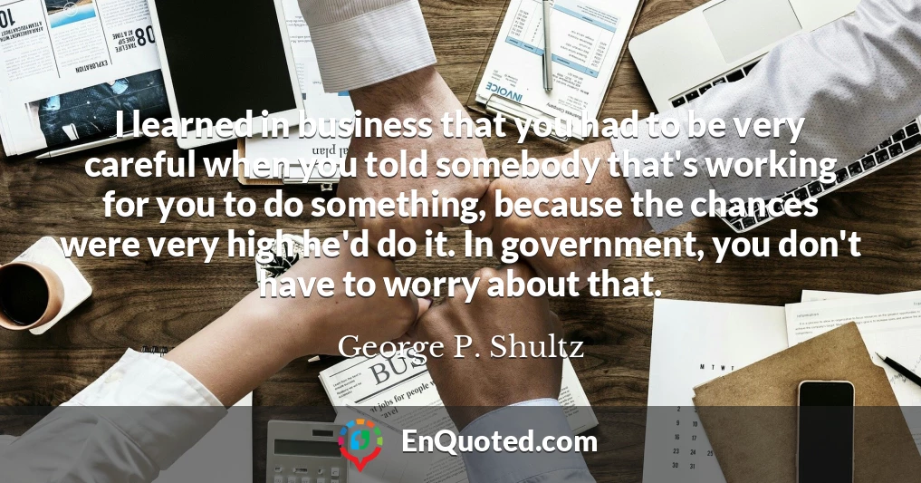 I learned in business that you had to be very careful when you told somebody that's working for you to do something, because the chances were very high he'd do it. In government, you don't have to worry about that.