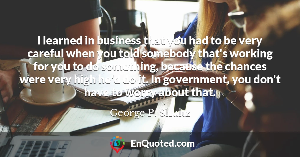 I learned in business that you had to be very careful when you told somebody that's working for you to do something, because the chances were very high he'd do it. In government, you don't have to worry about that.