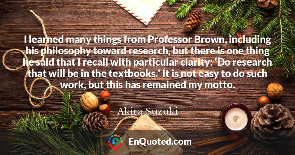 I learned many things from Professor Brown, including his philosophy toward research, but there is one thing he said that I recall with particular clarity: 'Do research that will be in the textbooks.' It is not easy to do such work, but this has remained my motto.