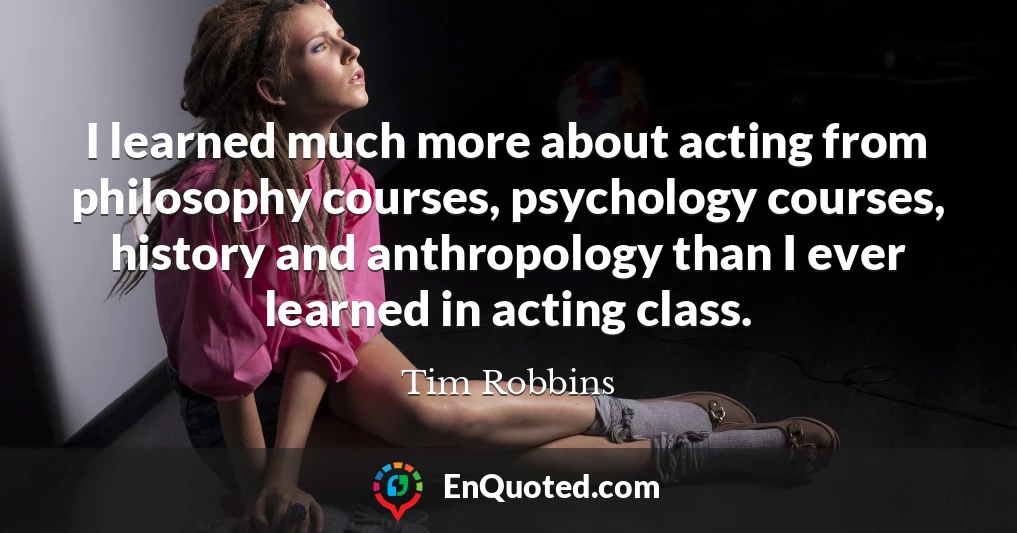 I learned much more about acting from philosophy courses, psychology courses, history and anthropology than I ever learned in acting class.