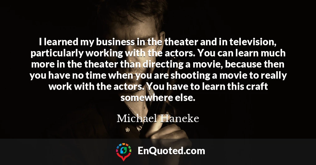 I learned my business in the theater and in television, particularly working with the actors. You can learn much more in the theater than directing a movie, because then you have no time when you are shooting a movie to really work with the actors. You have to learn this craft somewhere else.