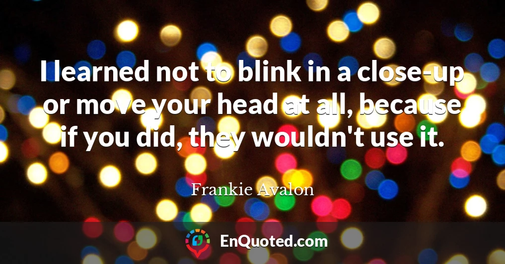 I learned not to blink in a close-up or move your head at all, because if you did, they wouldn't use it.