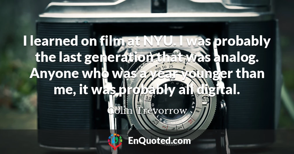 I learned on film at NYU. I was probably the last generation that was analog. Anyone who was a year younger than me, it was probably all digital.