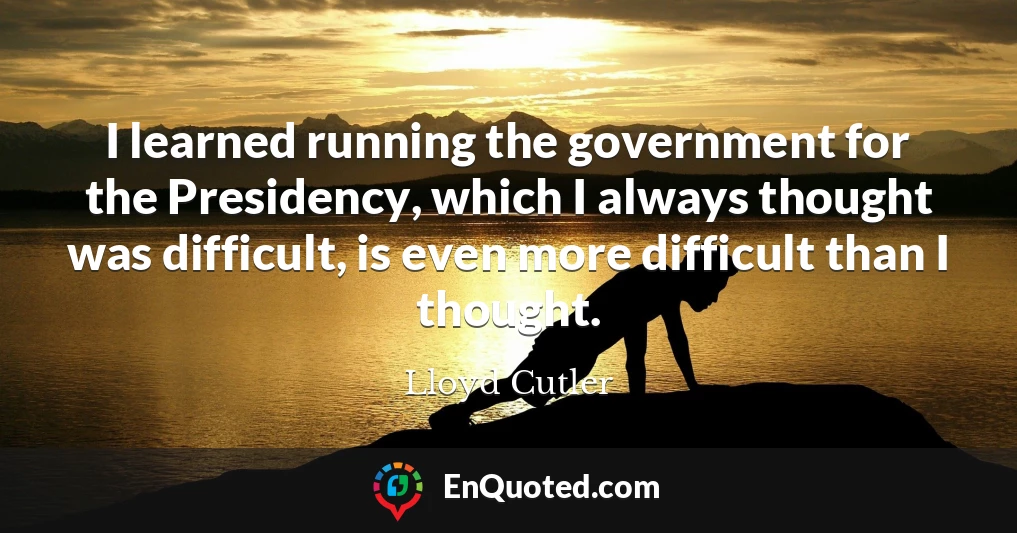 I learned running the government for the Presidency, which I always thought was difficult, is even more difficult than I thought.