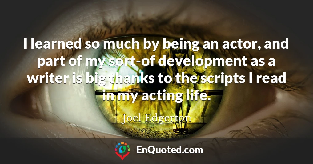 I learned so much by being an actor, and part of my sort-of development as a writer is big thanks to the scripts I read in my acting life.