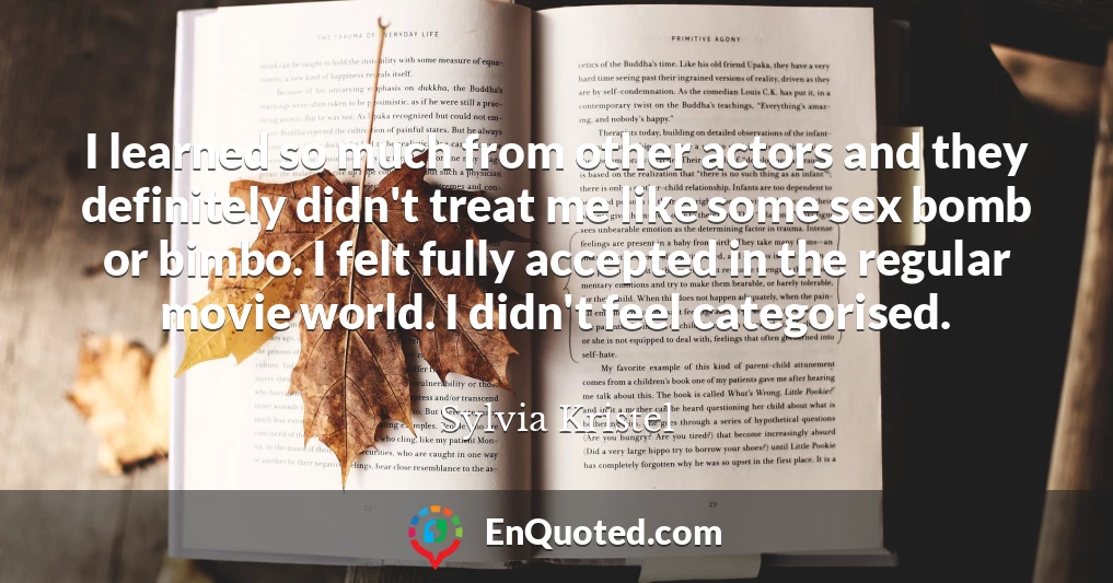 I learned so much from other actors and they definitely didn't treat me like some sex bomb or bimbo. I felt fully accepted in the regular movie world. I didn't feel categorised.