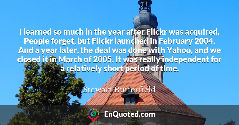 I learned so much in the year after Flickr was acquired. People forget, but Flickr launched in February 2004. And a year later, the deal was done with Yahoo, and we closed it in March of 2005. It was really independent for a relatively short period of time.