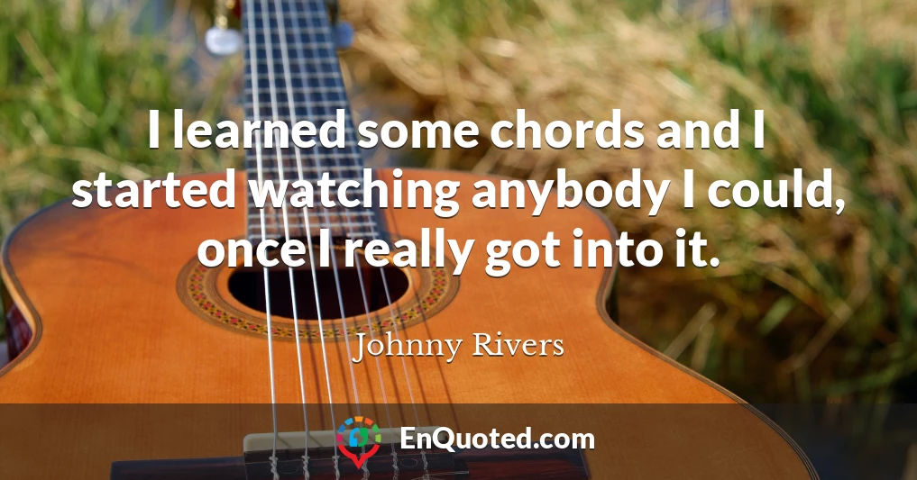 I learned some chords and I started watching anybody I could, once I really got into it.