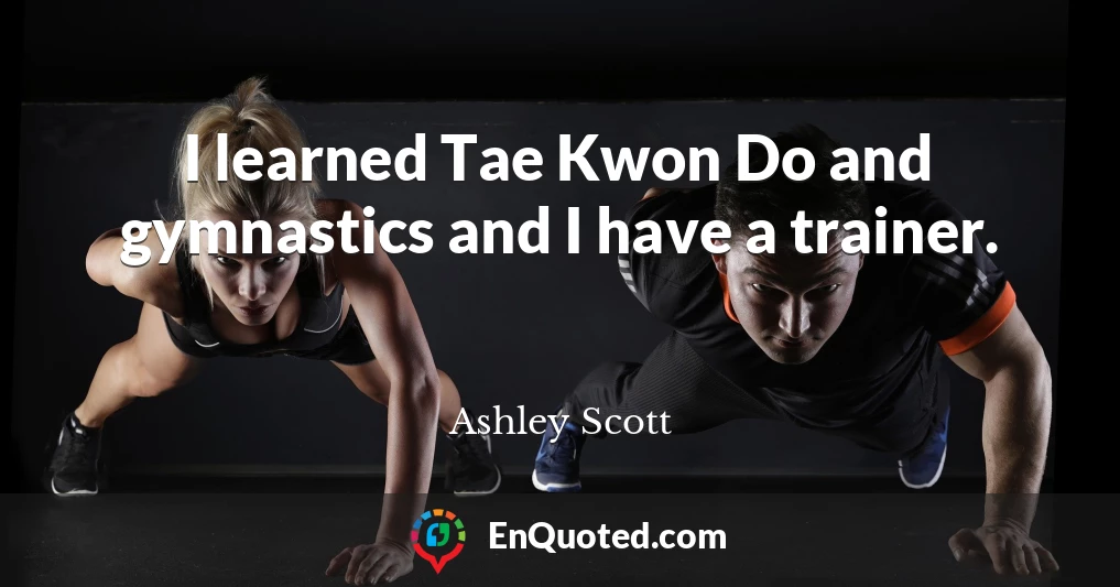 I learned Tae Kwon Do and gymnastics and I have a trainer.