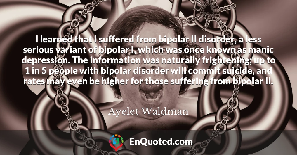 I learned that I suffered from bipolar II disorder, a less serious variant of bipolar I, which was once known as manic depression. The information was naturally frightening; up to 1 in 5 people with bipolar disorder will commit suicide, and rates may even be higher for those suffering from bipolar II.