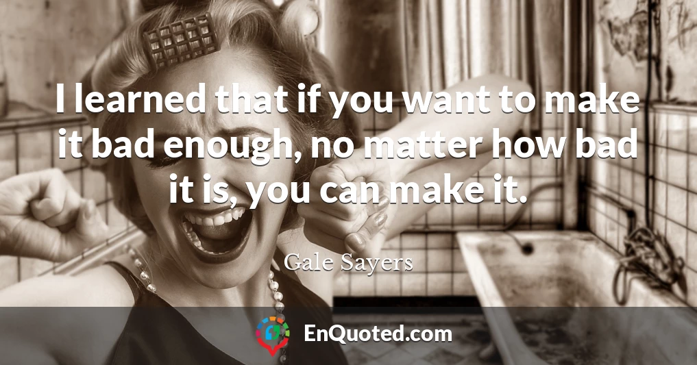 I learned that if you want to make it bad enough, no matter how bad it is, you can make it.