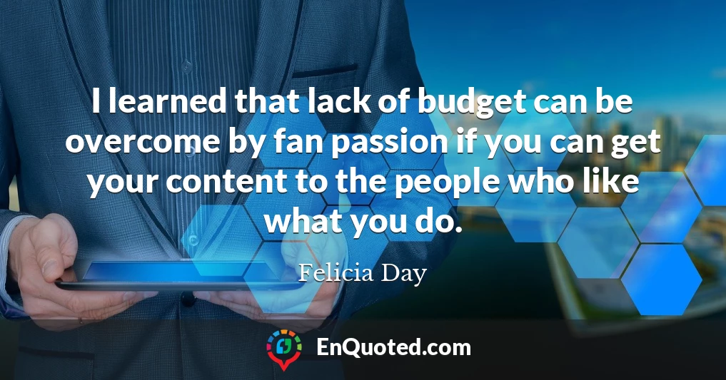 I learned that lack of budget can be overcome by fan passion if you can get your content to the people who like what you do.