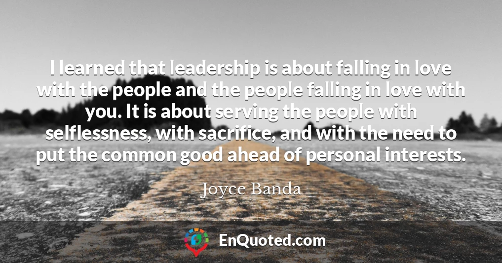 I learned that leadership is about falling in love with the people and the people falling in love with you. It is about serving the people with selflessness, with sacrifice, and with the need to put the common good ahead of personal interests.
