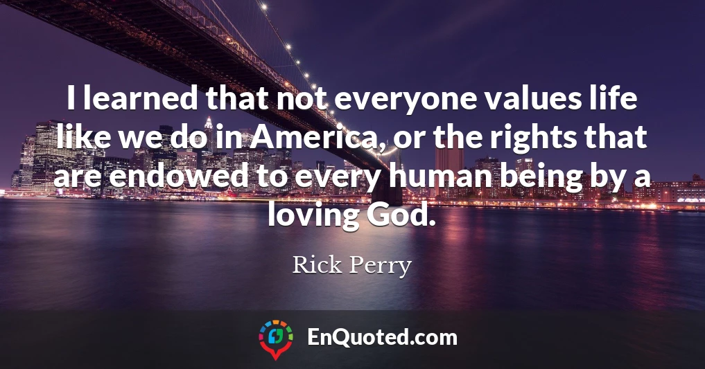 I learned that not everyone values life like we do in America, or the rights that are endowed to every human being by a loving God.