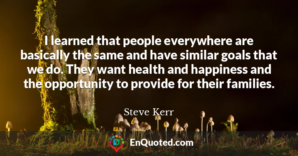 I learned that people everywhere are basically the same and have similar goals that we do. They want health and happiness and the opportunity to provide for their families.