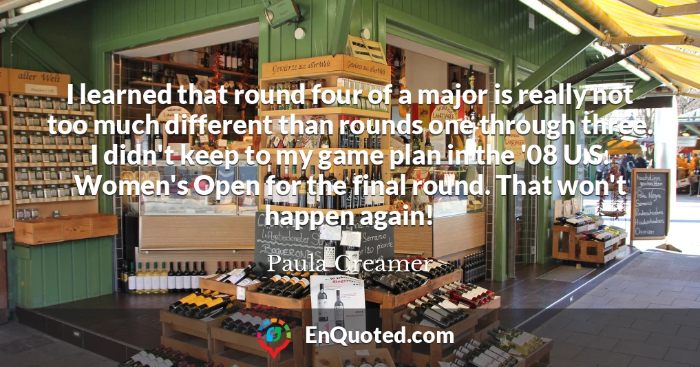 I learned that round four of a major is really not too much different than rounds one through three. I didn't keep to my game plan in the '08 U.S. Women's Open for the final round. That won't happen again!