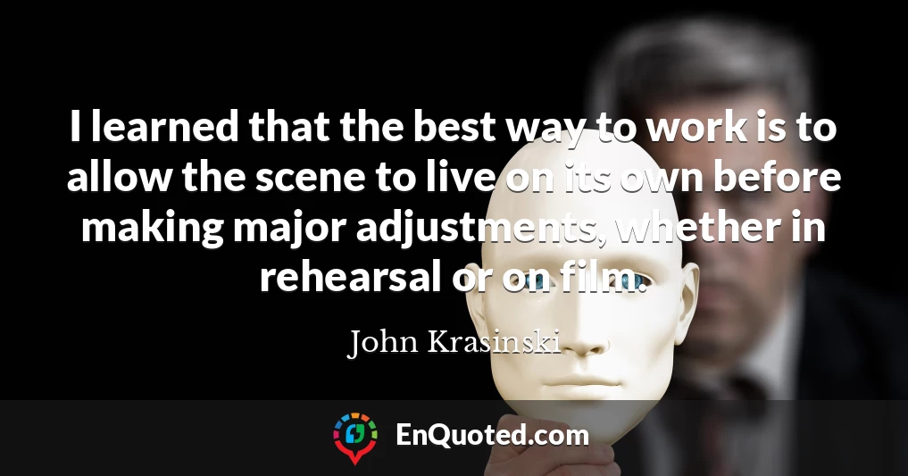I learned that the best way to work is to allow the scene to live on its own before making major adjustments, whether in rehearsal or on film.
