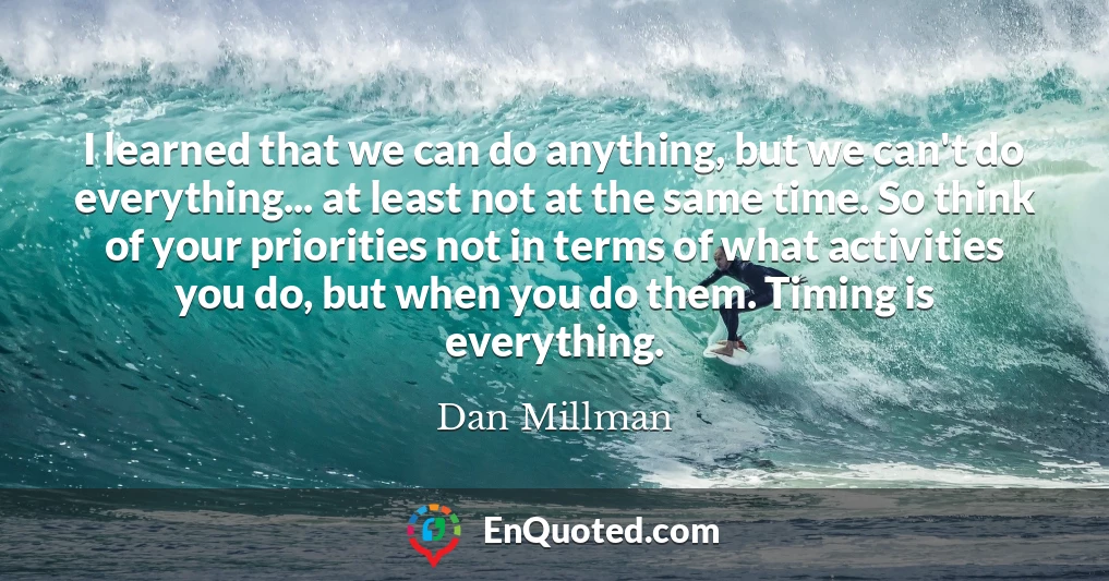 I learned that we can do anything, but we can't do everything... at least not at the same time. So think of your priorities not in terms of what activities you do, but when you do them. Timing is everything.