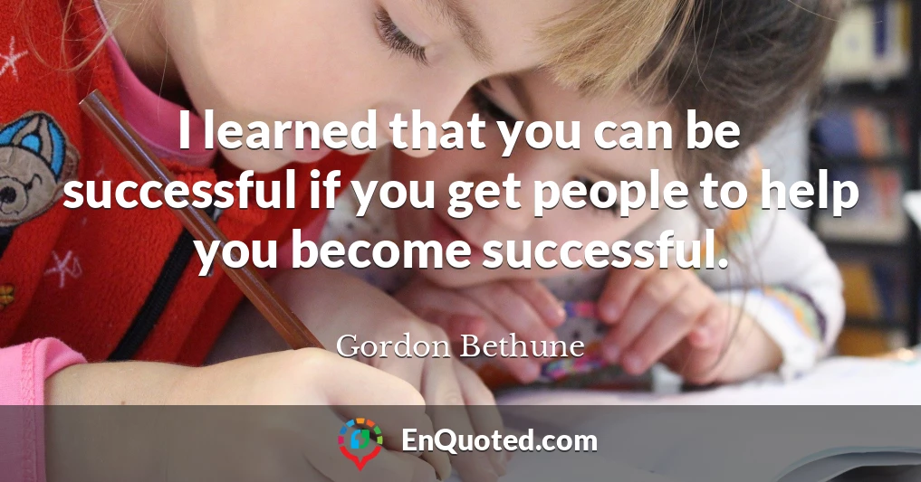 I learned that you can be successful if you get people to help you become successful.