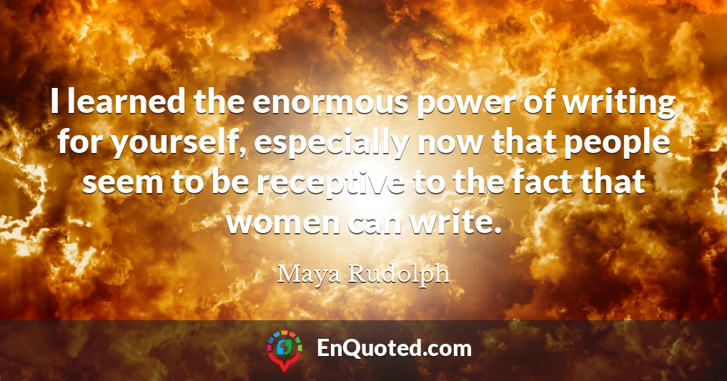 I learned the enormous power of writing for yourself, especially now that people seem to be receptive to the fact that women can write.