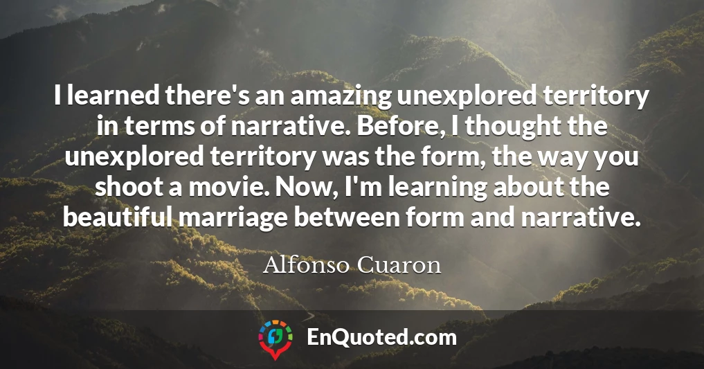 I learned there's an amazing unexplored territory in terms of narrative. Before, I thought the unexplored territory was the form, the way you shoot a movie. Now, I'm learning about the beautiful marriage between form and narrative.