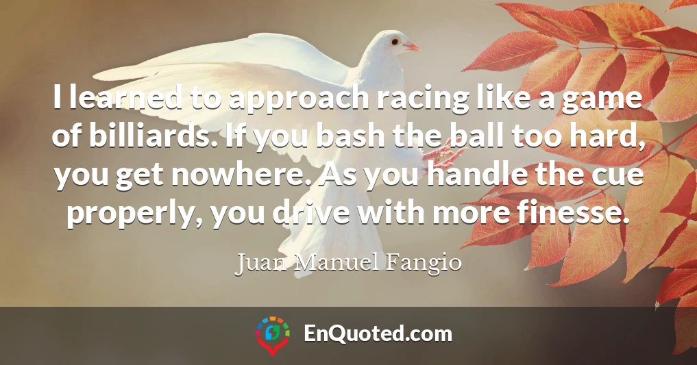 I learned to approach racing like a game of billiards. If you bash the ball too hard, you get nowhere. As you handle the cue properly, you drive with more finesse.