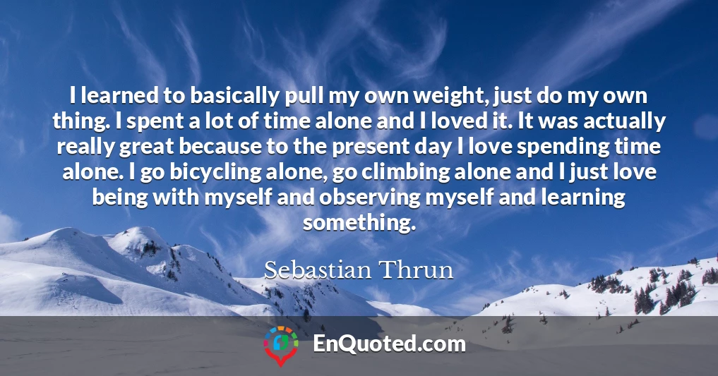 I learned to basically pull my own weight, just do my own thing. I spent a lot of time alone and I loved it. It was actually really great because to the present day I love spending time alone. I go bicycling alone, go climbing alone and I just love being with myself and observing myself and learning something.