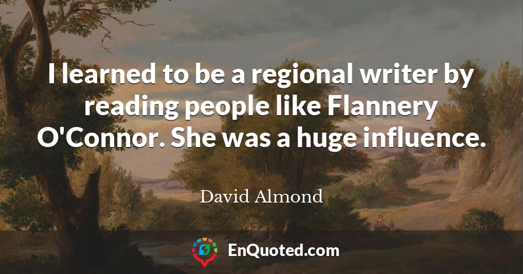 I learned to be a regional writer by reading people like Flannery O'Connor. She was a huge influence.
