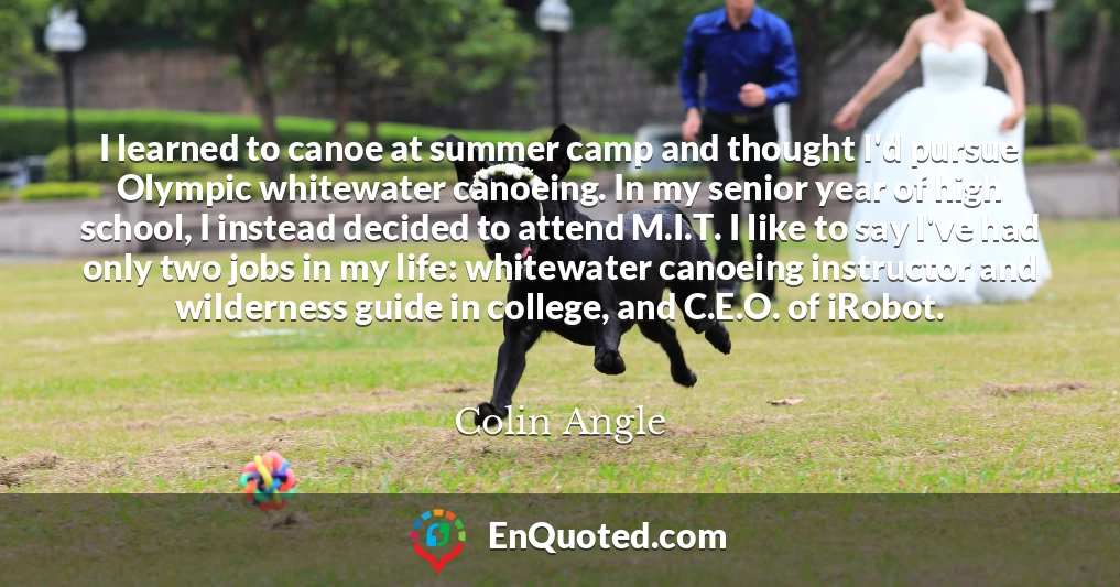I learned to canoe at summer camp and thought I'd pursue Olympic whitewater canoeing. In my senior year of high school, I instead decided to attend M.I.T. I like to say I've had only two jobs in my life: whitewater canoeing instructor and wilderness guide in college, and C.E.O. of iRobot.
