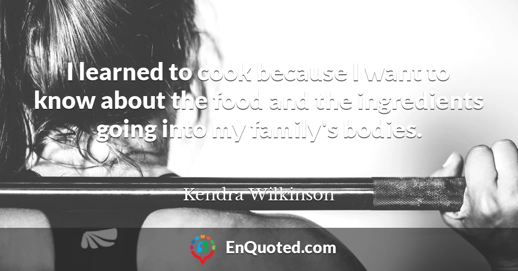 I learned to cook because I want to know about the food and the ingredients going into my family's bodies.