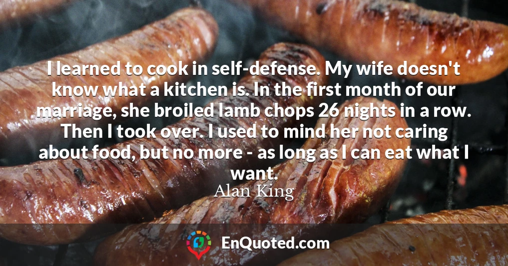 I learned to cook in self-defense. My wife doesn't know what a kitchen is. In the first month of our marriage, she broiled lamb chops 26 nights in a row. Then I took over. I used to mind her not caring about food, but no more - as long as I can eat what I want.