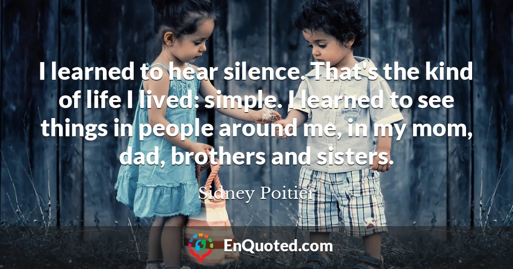 I learned to hear silence. That's the kind of life I lived: simple. I learned to see things in people around me, in my mom, dad, brothers and sisters.