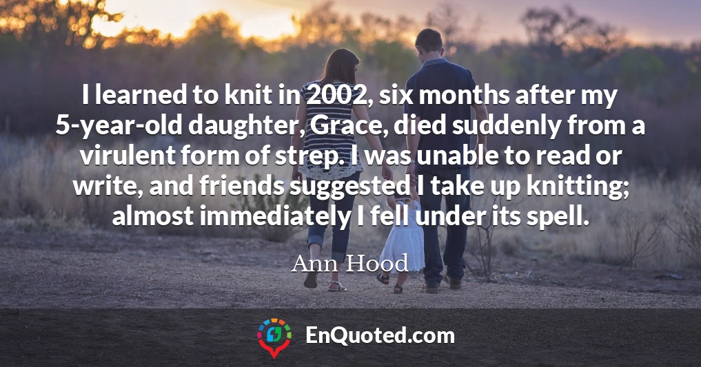I learned to knit in 2002, six months after my 5-year-old daughter, Grace, died suddenly from a virulent form of strep. I was unable to read or write, and friends suggested I take up knitting; almost immediately I fell under its spell.