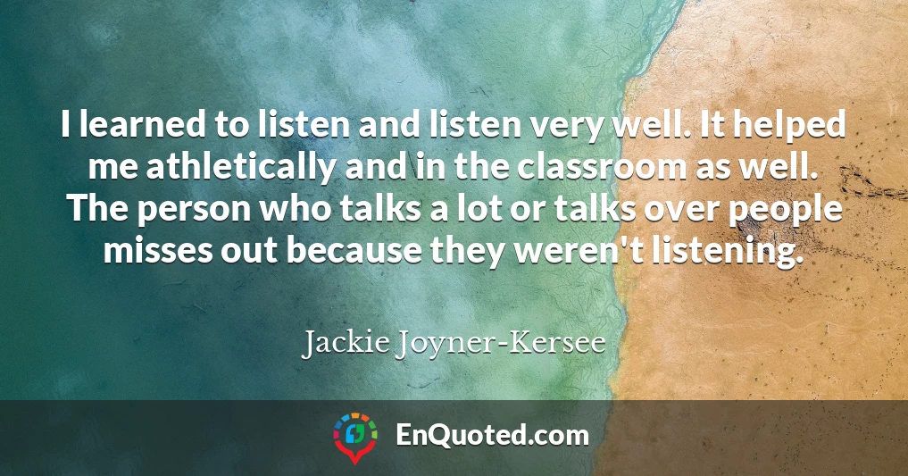 I learned to listen and listen very well. It helped me athletically and in the classroom as well. The person who talks a lot or talks over people misses out because they weren't listening.