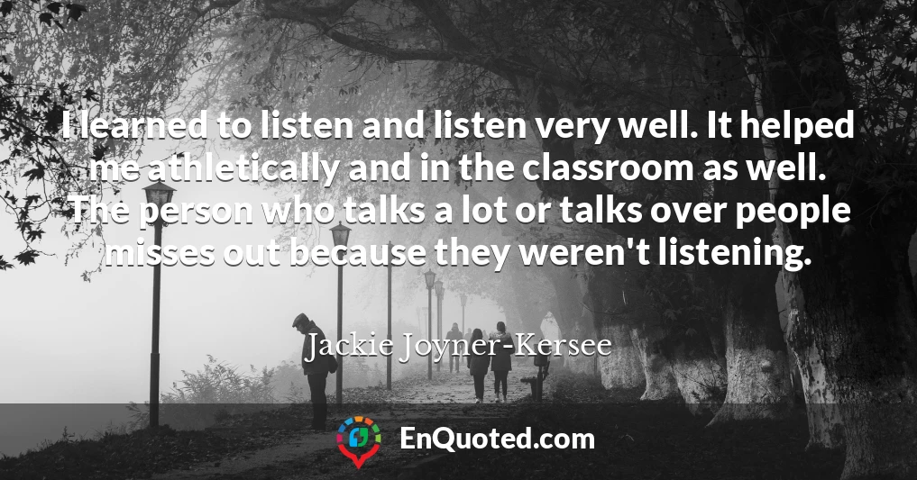 I learned to listen and listen very well. It helped me athletically and in the classroom as well. The person who talks a lot or talks over people misses out because they weren't listening.