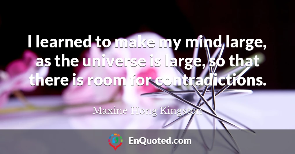 I learned to make my mind large, as the universe is large, so that there is room for contradictions.